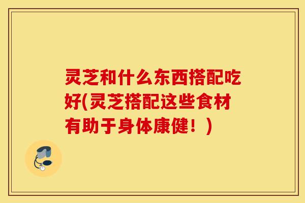 灵芝和什么东西搭配吃好(灵芝搭配这些食材有助于身体康健！)
