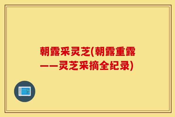 朝露采灵芝(朝露重露——灵芝采摘全纪录)