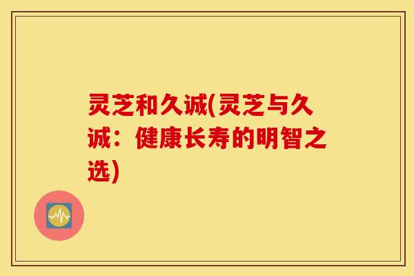灵芝和久诚(灵芝与久诚：健康长寿的明智之选)