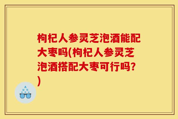 枸杞人参灵芝泡酒能配大枣吗(枸杞人参灵芝泡酒搭配大枣可行吗？)
