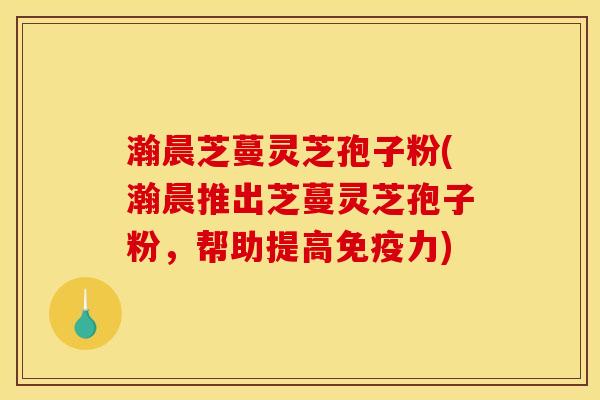 瀚晨芝蔓灵芝孢子粉(瀚晨推出芝蔓灵芝孢子粉，帮助提高免疫力)