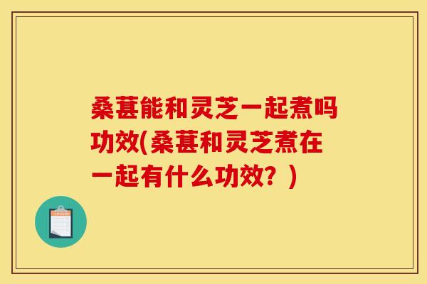 桑葚能和灵芝一起煮吗功效(桑葚和灵芝煮在一起有什么功效？)