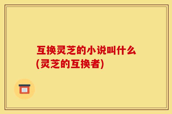 互换灵芝的小说叫什么(灵芝的互换者)