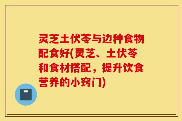 灵芝土伏苓与边种食物配食好(灵芝、土伏苓和食材搭配，提升饮食营养的小窍门)