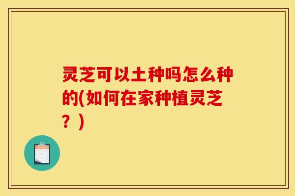 灵芝可以土种吗怎么种的(如何在家种植灵芝？)