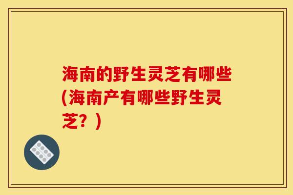 海南的野生灵芝有哪些(海南产有哪些野生灵芝？)