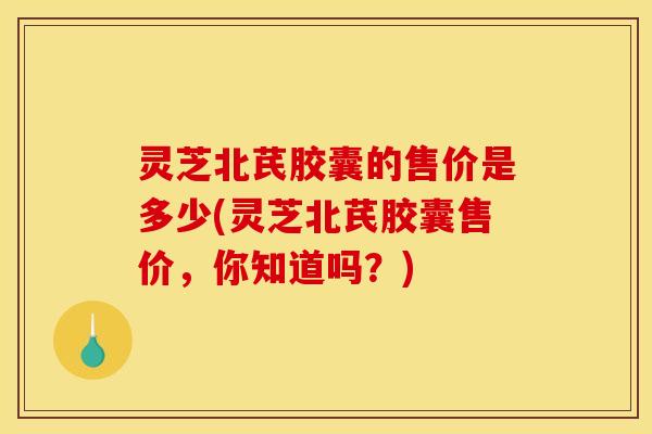 灵芝北芪胶囊的售价是多少(灵芝北芪胶囊售价，你知道吗？)