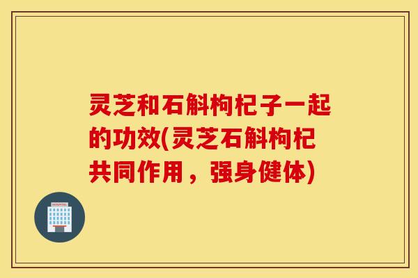 灵芝和石斛枸杞子一起的功效(灵芝石斛枸杞共同作用，强身健体)