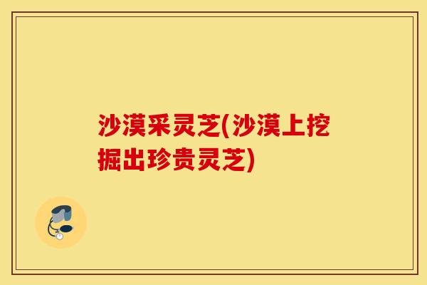沙漠采灵芝(沙漠上挖掘出珍贵灵芝)