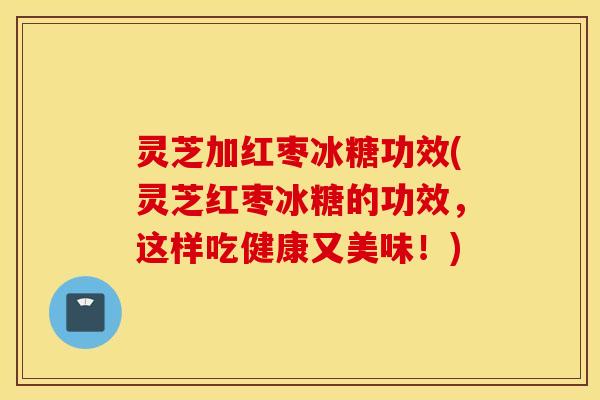 灵芝加红枣冰糖功效(灵芝红枣冰糖的功效，这样吃健康又美味！)