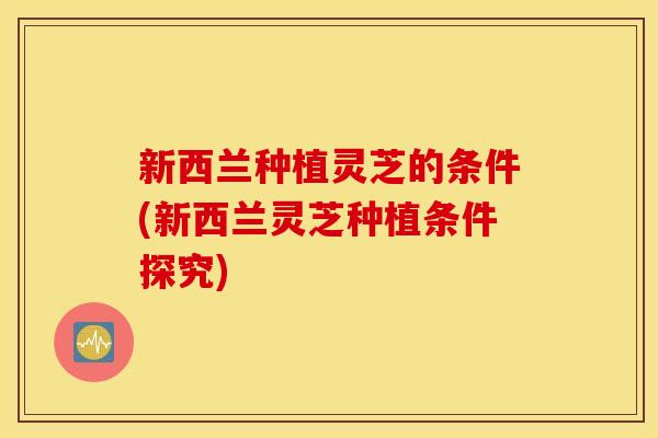 新西兰种植灵芝的条件(新西兰灵芝种植条件探究)