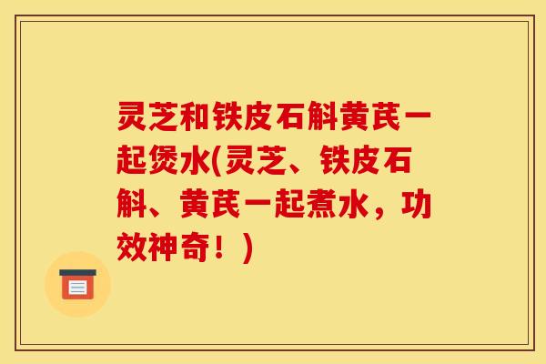 灵芝和铁皮石斛黄芪一起煲水(灵芝、铁皮石斛、黄芪一起煮水，功效神奇！)