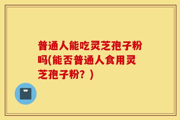 普通人能吃灵芝孢子粉吗(能否普通人食用灵芝孢子粉？)