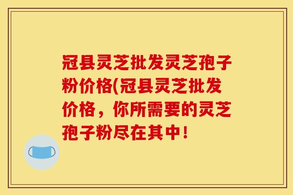 冠县灵芝批发灵芝孢子粉价格(冠县灵芝批发价格，你所需要的灵芝孢子粉尽在其中！