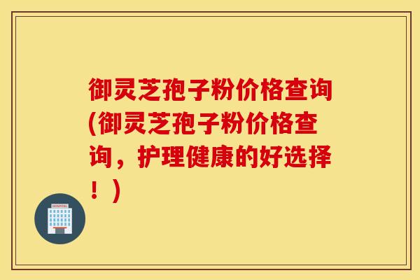 御灵芝孢子粉价格查询(御灵芝孢子粉价格查询，护理健康的好选择！)
