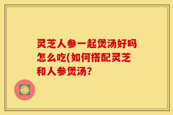 灵芝人参一起煲汤好吗怎么吃(如何搭配灵芝和人参煲汤？