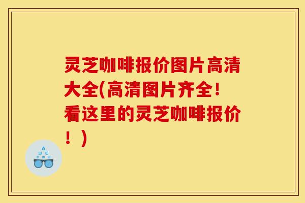 灵芝咖啡报价图片高清大全(高清图片齐全！看这里的灵芝咖啡报价！)