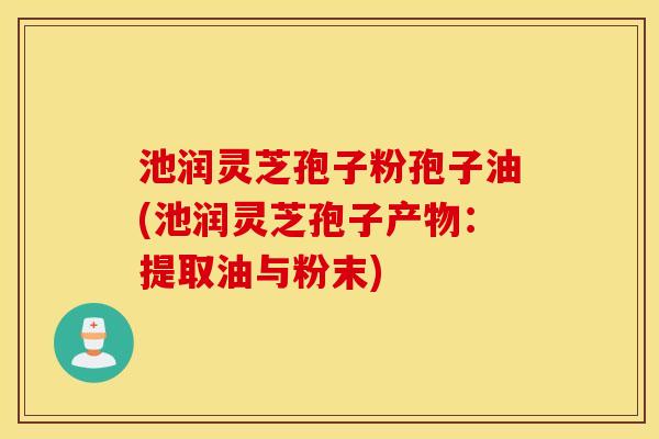 池润灵芝孢子粉孢子油(池润灵芝孢子产物：提取油与粉末)