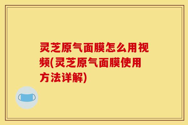 灵芝原气面膜怎么用视频(灵芝原气面膜使用方法详解)