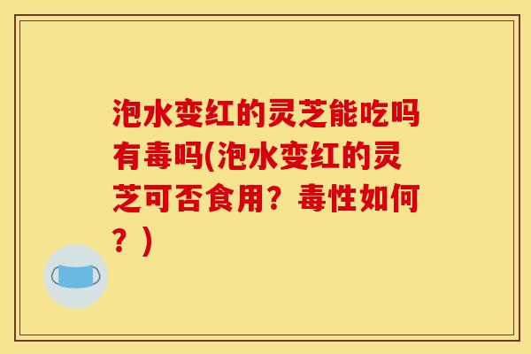 泡水变红的灵芝能吃吗有毒吗(泡水变红的灵芝可否食用？毒性如何？)
