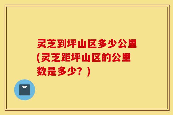 灵芝到坪山区多少公里(灵芝距坪山区的公里数是多少？)