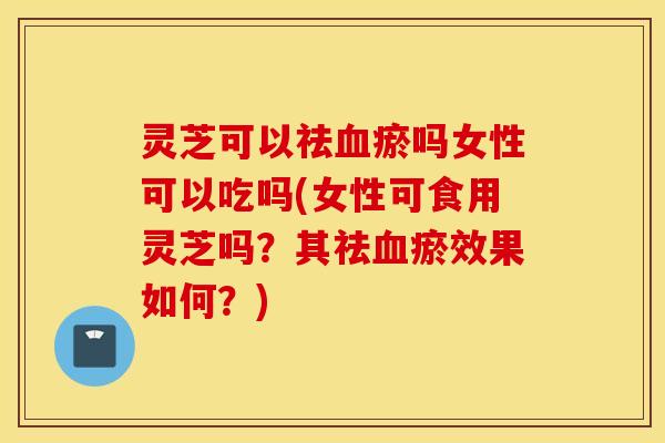 灵芝可以祛血瘀吗女性可以吃吗(女性可食用灵芝吗？其祛血瘀效果如何？)