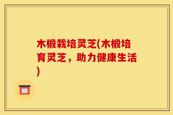 木椴栽培灵芝(木椴培育灵芝，助力健康生活)