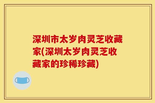 深圳市太岁肉灵芝收藏家(深圳太岁肉灵芝收藏家的珍稀珍藏)