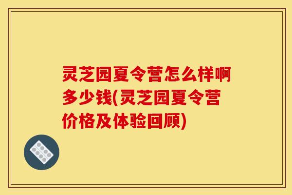 灵芝园夏令营怎么样啊多少钱(灵芝园夏令营价格及体验回顾)