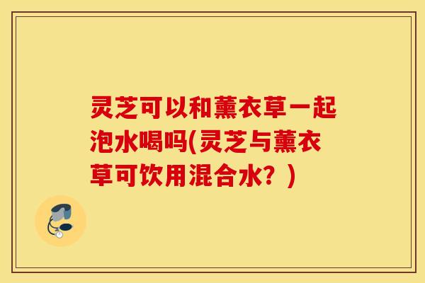 灵芝可以和薰衣草一起泡水喝吗(灵芝与薰衣草可饮用混合水？)
