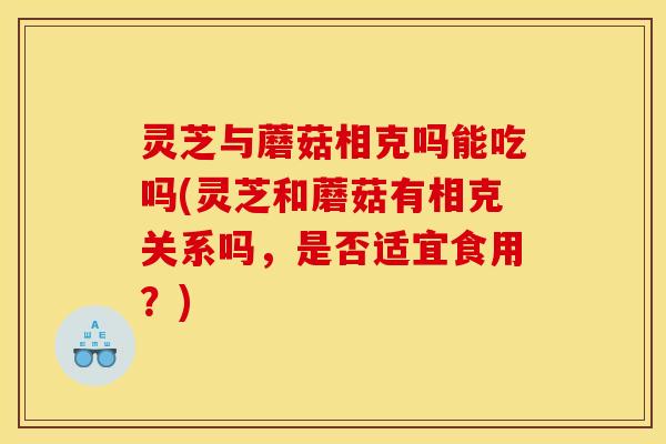 灵芝与蘑菇相克吗能吃吗(灵芝和蘑菇有相克关系吗，是否适宜食用？)