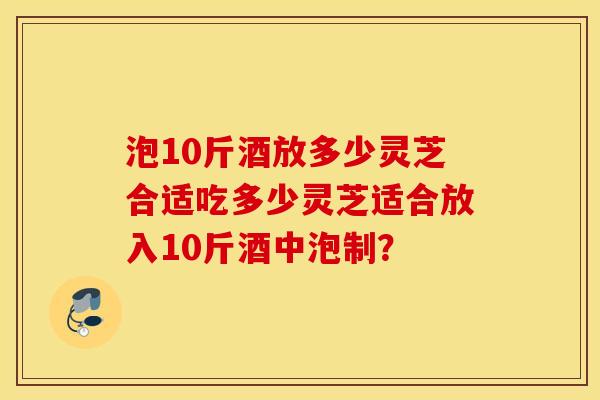 泡10斤酒放多少灵芝合适吃多少灵芝适合放入10斤酒中泡制？