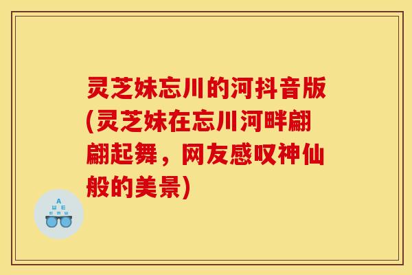 灵芝妹忘川的河抖音版(灵芝妹在忘川河畔翩翩起舞，网友感叹神仙般的美景)