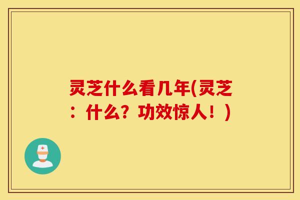 灵芝什么看几年(灵芝：什么？功效惊人！)