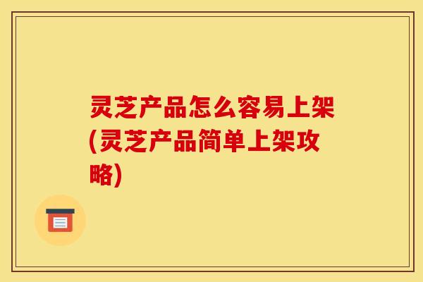 灵芝产品怎么容易上架(灵芝产品简单上架攻略)