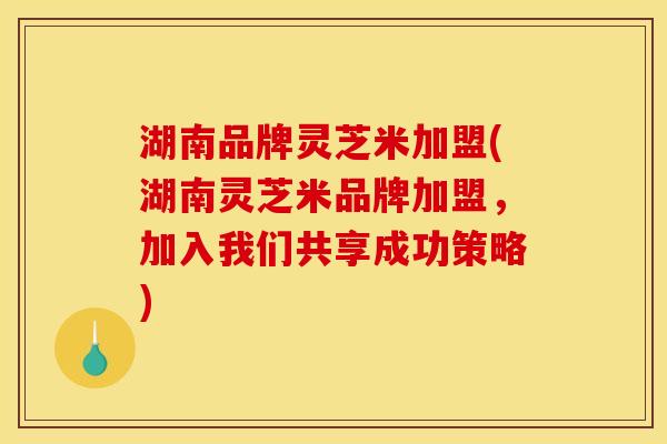 湖南品牌灵芝米加盟(湖南灵芝米品牌加盟，加入我们共享成功策略)