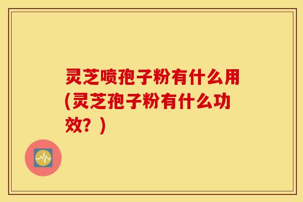 灵芝喷孢子粉有什么用(灵芝孢子粉有什么功效？)