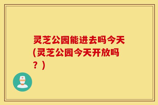 灵芝公园能进去吗今天(灵芝公园今天开放吗？)
