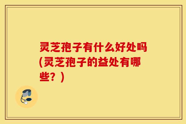 灵芝孢子有什么好处吗(灵芝孢子的益处有哪些？)