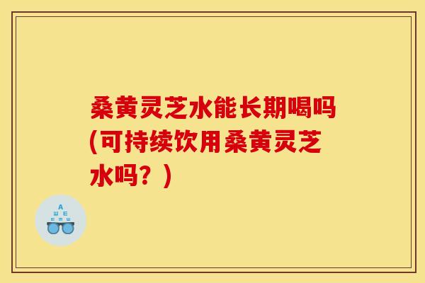 桑黄灵芝水能长期喝吗(可持续饮用桑黄灵芝水吗？)