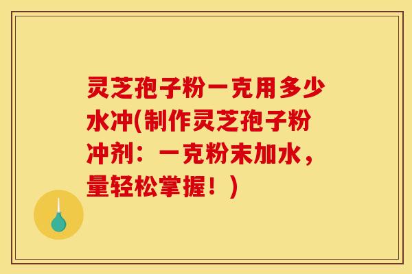 灵芝孢子粉一克用多少水冲(制作灵芝孢子粉冲剂：一克粉末加水，量轻松掌握！)