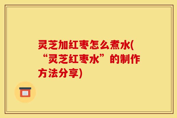 灵芝加红枣怎么煮水(“灵芝红枣水”的制作方法分享)