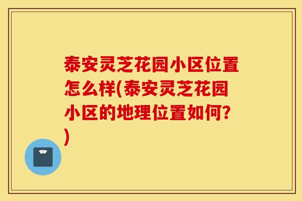 泰安灵芝花园小区位置怎么样(泰安灵芝花园小区的地理位置如何？)
