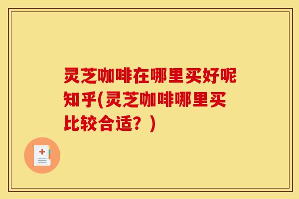 灵芝咖啡在哪里买好呢知乎(灵芝咖啡哪里买比较合适？)