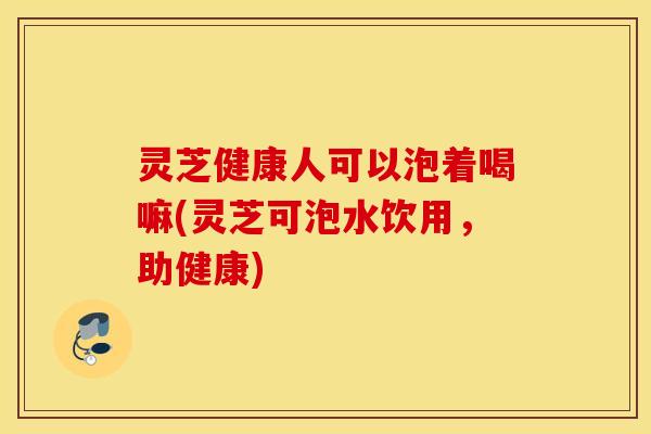 灵芝健康人可以泡着喝嘛(灵芝可泡水饮用，助健康)