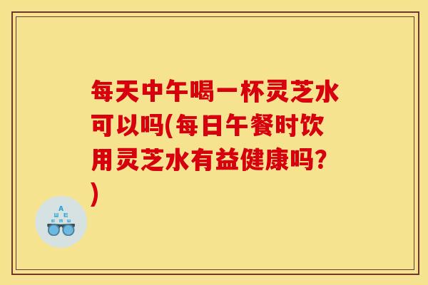 每天中午喝一杯灵芝水可以吗(每日午餐时饮用灵芝水有益健康吗？)