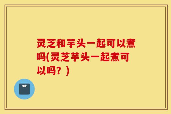 灵芝和芋头一起可以煮吗(灵芝芋头一起煮可以吗？)