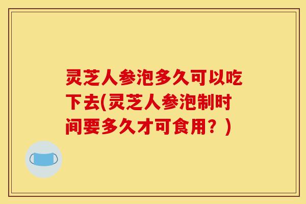 灵芝人参泡多久可以吃下去(灵芝人参泡制时间要多久才可食用？)