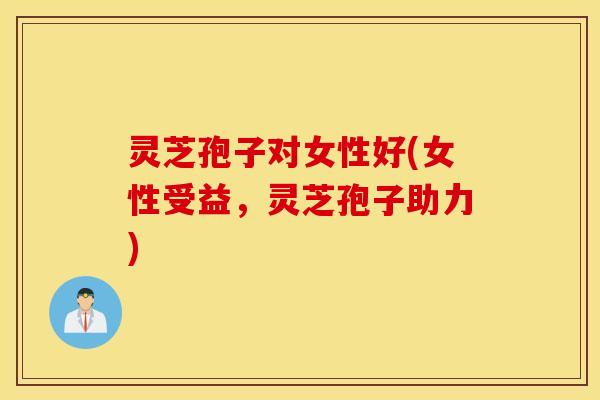 灵芝孢子对女性好(女性受益，灵芝孢子助力)