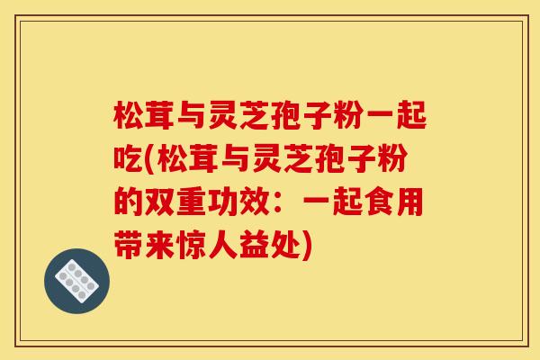 松茸与灵芝孢子粉一起吃(松茸与灵芝孢子粉的双重功效：一起食用带来惊人益处)